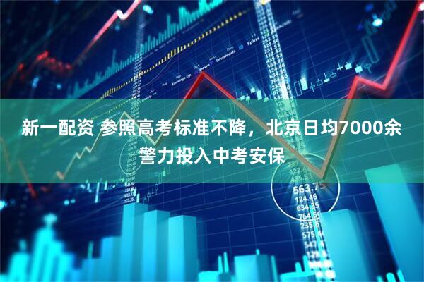 新一配资 参照高考标准不降，北京日均7000余警力投入中考安保