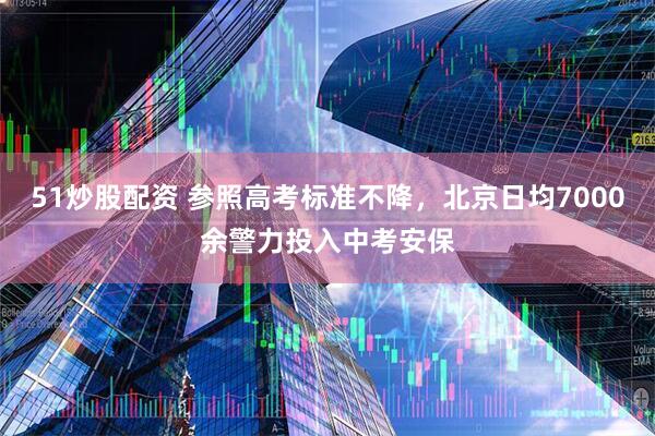 51炒股配资 参照高考标准不降，北京日均7000余警力投入中考安保