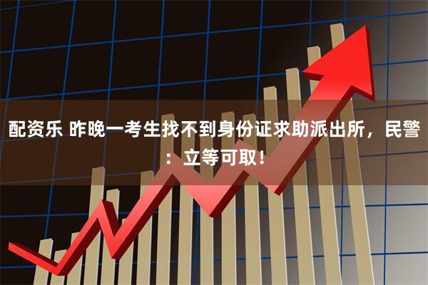 配资乐 昨晚一考生找不到身份证求助派出所，民警：立等可取！