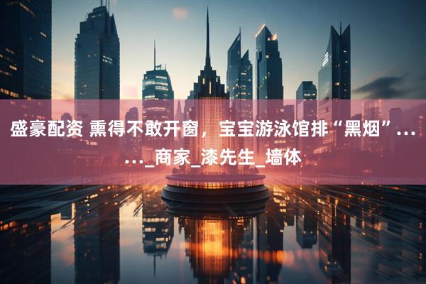 盛豪配资 熏得不敢开窗，宝宝游泳馆排“黑烟”……_商家_漆先生_墙体
