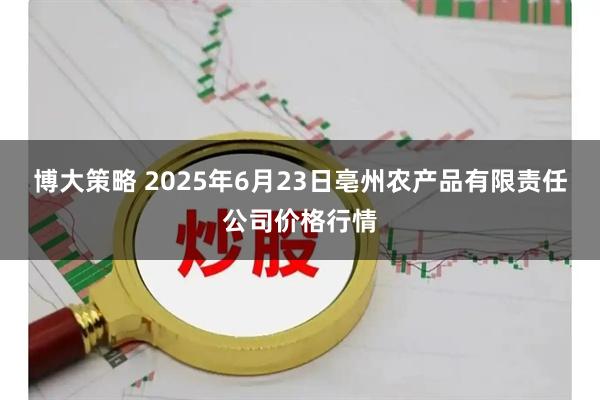 博大策略 2025年6月23日亳州农产品有限责任公司价格行情