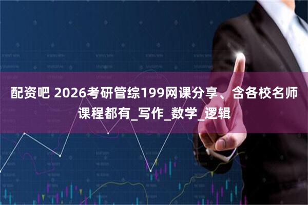 配资吧 2026考研管综199网课分享、含各校名师课程都有_写作_数学_逻辑
