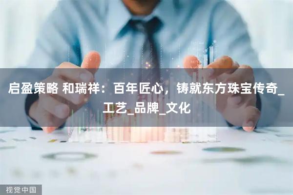 启盈策略 和瑞祥：百年匠心，铸就东方珠宝传奇_工艺_品牌_文化