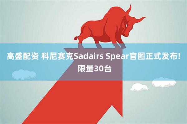 高盛配资 科尼赛克Sadairs Spear官图正式发布! 限量30台