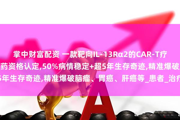 掌中财富配资 一款靶向IL-13Rα2的CAR-T疗法MB101获FDA授予孤儿药资格认定,50%病情稳定+超5年生存奇迹,精准爆破脑瘤、胃癌、肝癌等_患者_治疗_临床