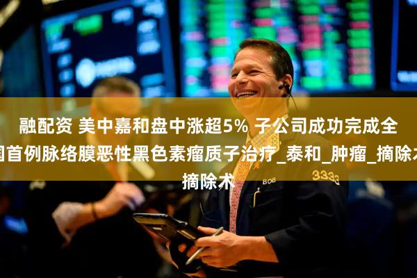 融配资 美中嘉和盘中涨超5% 子公司成功完成全国首例脉络膜恶性黑色素瘤质子治疗_泰和_肿瘤_摘除术