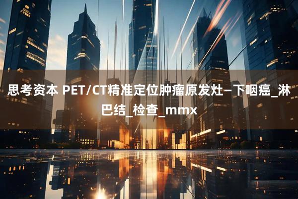 思考资本 PET/CT精准定位肿瘤原发灶—下咽癌_淋巴结_检查_mmx