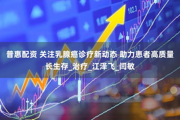 普惠配资 关注乳腺癌诊疗新动态 助力患者高质量长生存_治疗_江泽飞_闫敏