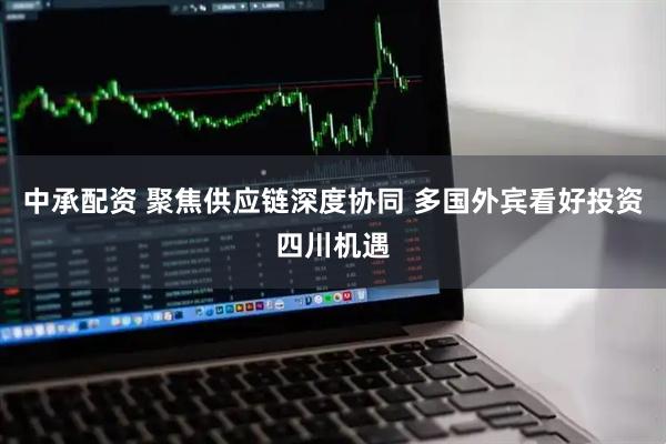 中承配资 聚焦供应链深度协同 多国外宾看好投资四川机遇