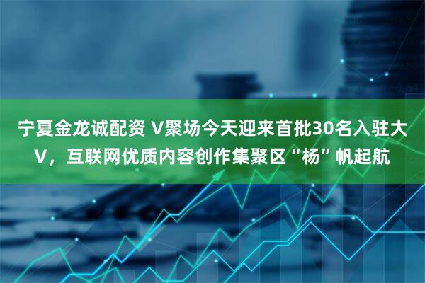 宁夏金龙诚配资 V聚场今天迎来首批30名入驻大V，互联网优质内容创作集聚区“杨”帆起航