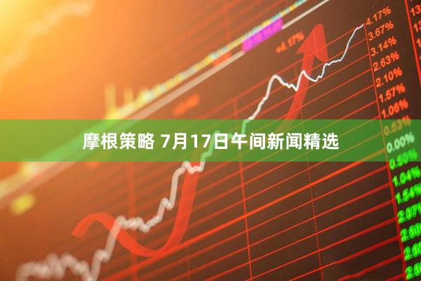 摩根策略 7月17日午间新闻精选