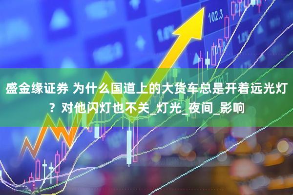 盛金缘证券 为什么国道上的大货车总是开着远光灯？对他闪灯也不关_灯光_夜间_影响