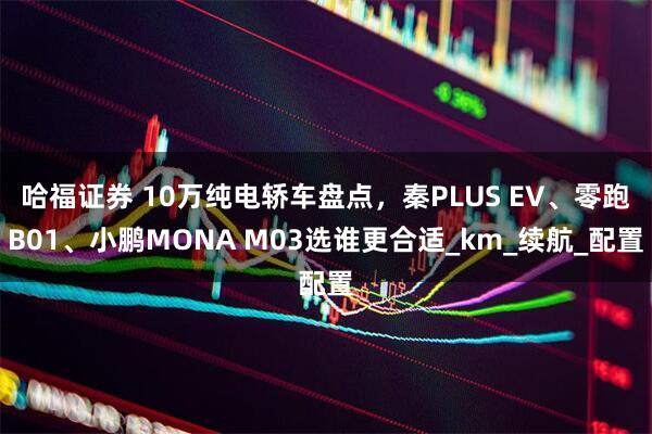 哈福证券 10万纯电轿车盘点，秦PLUS EV、零跑B01、小鹏MONA M03选谁更合适_km_续航_配置
