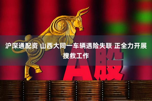 沪深通配资 山西大同一车辆遇险失联 正全力开展搜救工作