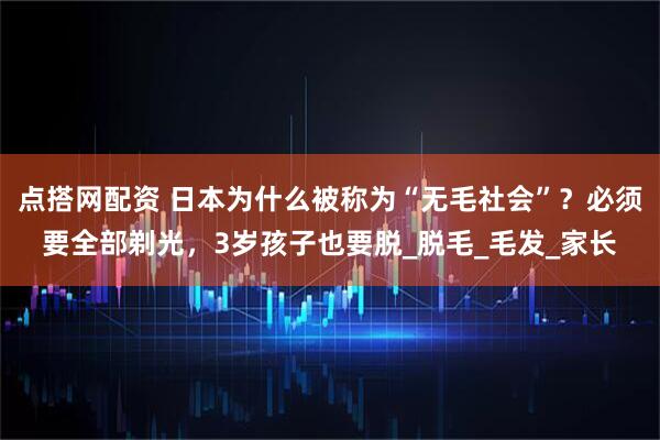 点搭网配资 日本为什么被称为“无毛社会”？必须要全部剃光，3岁孩子也要脱_脱毛_毛发_家长