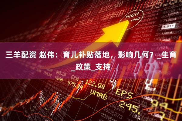 三羊配资 赵伟：育儿补贴落地，影响几何？_生育_政策_支持