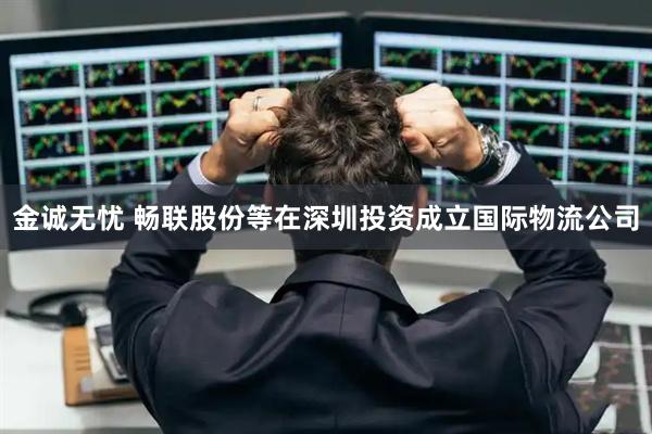 金诚无忧 畅联股份等在深圳投资成立国际物流公司