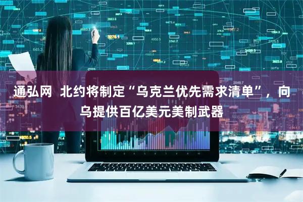 通弘网  北约将制定“乌克兰优先需求清单”，向乌提供百亿美元美制武器