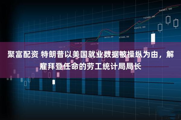聚富配资 特朗普以美国就业数据被操纵为由，解雇拜登任命的劳工统计局局长