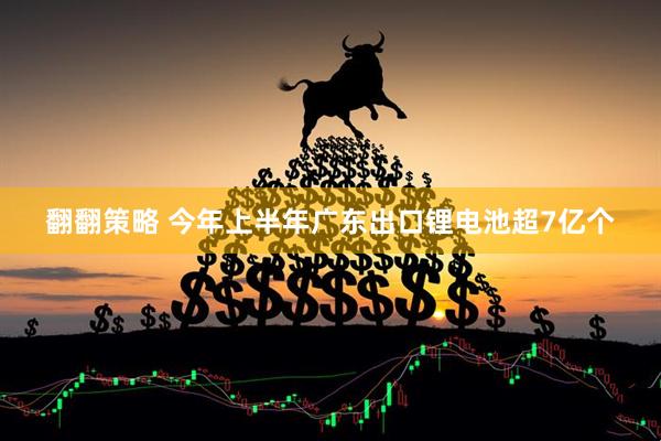 翻翻策略 今年上半年广东出口锂电池超7亿个