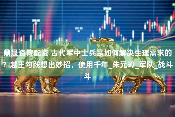 鼎晟资管配资 古代军中士兵是如何解决生理需求的？越王勾践想出妙招，使用千年_朱元璋_军队_战斗