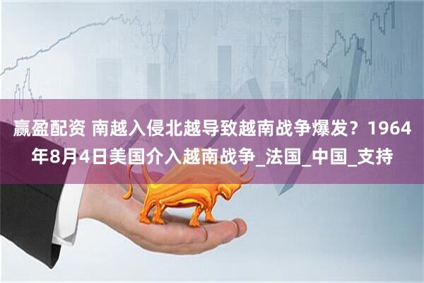 赢盈配资 南越入侵北越导致越南战争爆发？1964年8月4日美国介入越南战争_法国_中国_支持