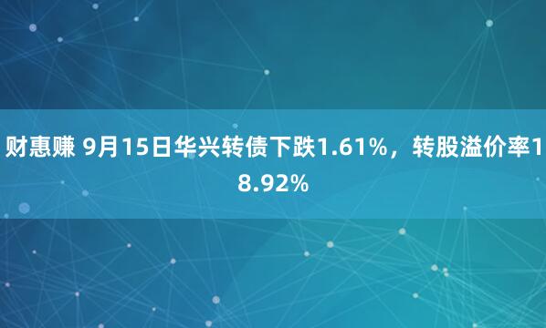 财惠赚 9月15日华兴转债下跌1.61%，转股溢价率18.92%