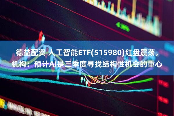 德益配资 人工智能ETF(515980)红盘震荡，机构：预计AI是三季度寻找结构性机会的重心
