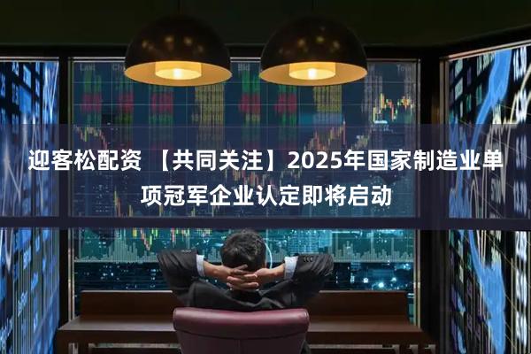 迎客松配资 【共同关注】2025年国家制造业单项冠军企业认定即将启动