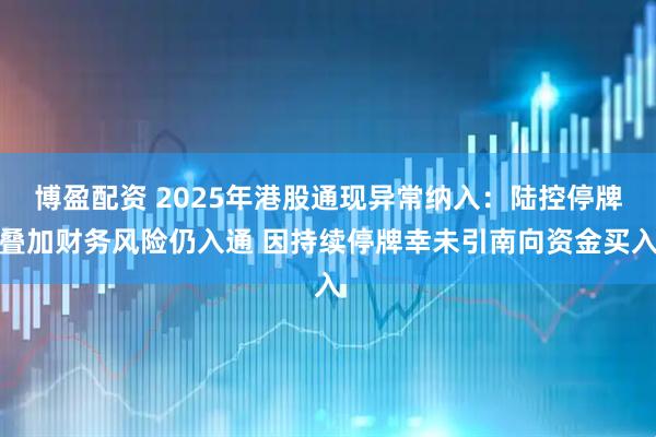 博盈配资 2025年港股通现异常纳入：陆控停牌叠加财务风险仍入通 因持续停牌幸未引南向资金买入