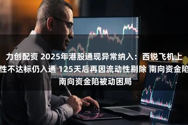 力创配资 2025年港股通现异常纳入：西锐飞机上市后流动性不达标仍入通 125天后再因流动性剔除 南向资金陷被动困局