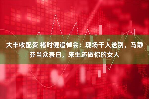 大丰收配资 褚时健追悼会：现场千人送别，马静芬当众表白，来生还做你的女人