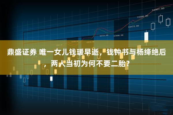 鼎盛证券 唯一女儿钱瑗早逝,钱钟书与杨绛绝后,两人当初为何不要二胎?