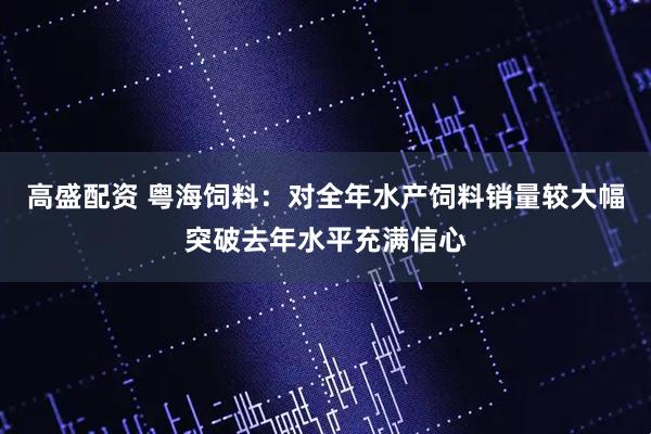 高盛配资 粤海饲料：对全年水产饲料销量较大幅突破去年水平充满信心