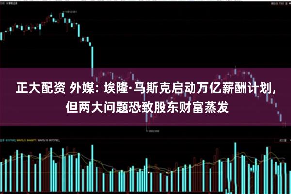 正大配资 外媒: 埃隆·马斯克启动万亿薪酬计划, 但两大问题恐致股东财富蒸发