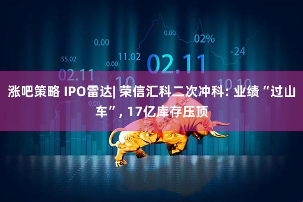 涨吧策略 IPO雷达| 荣信汇科二次冲科: 业绩“过山车”, 17亿库存压顶