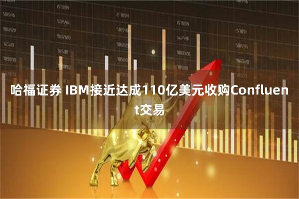 哈福证券 IBM接近达成110亿美元收购Confluent交易