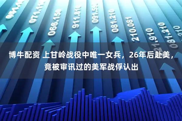 博牛配资 上甘岭战役中唯一女兵,26年后赴美,竟被审讯过的美军战俘认出