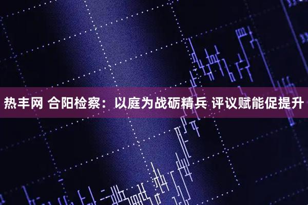 热丰网 合阳检察：以庭为战砺精兵 评议赋能促提升