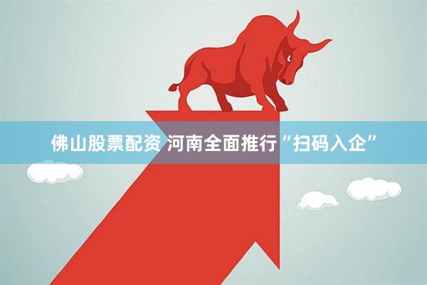 佛山股票配资 河南全面推行“扫码入企”