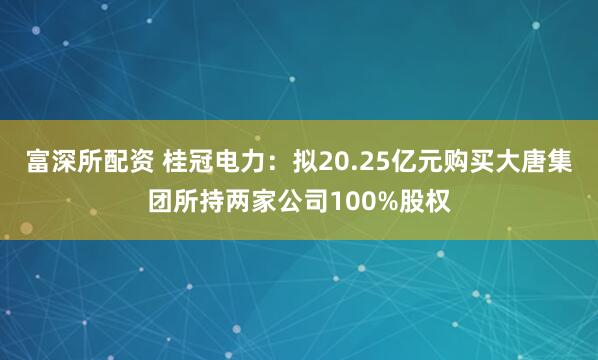 富深所配资 桂冠电力：拟20.25亿元购买大唐集团所持两家公司100%股权