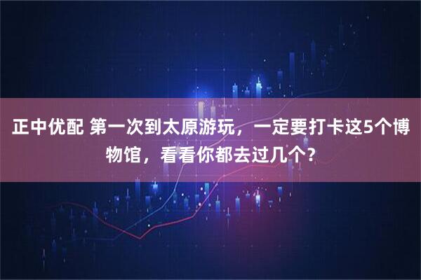 正中优配 第一次到太原游玩，一定要打卡这5个博物馆，看看你都去过几个？