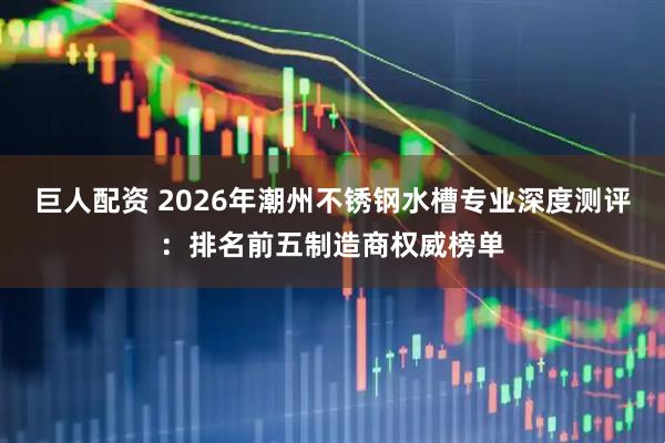 巨人配资 2026年潮州不锈钢水槽专业深度测评：排名前五制造商权威榜单