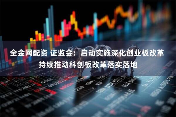 全金网配资 证监会：启动实施深化创业板改革 持续推动科创板改革落实落地