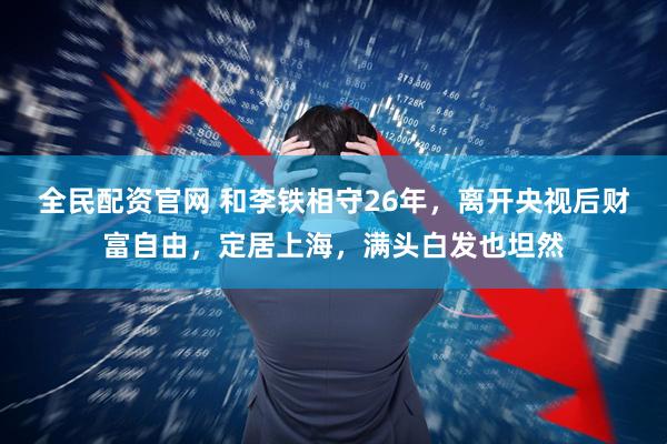全民配资官网 和李铁相守26年，离开央视后财富自由，定居上海，满头白发也坦然