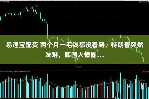 易速宝配资 两个月一毛钱都没看到，特朗普突然发难，韩国人懵圈…
