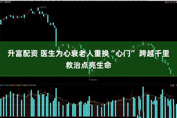 升富配资 医生为心衰老人重换“心门” 跨越千里救治点亮生命