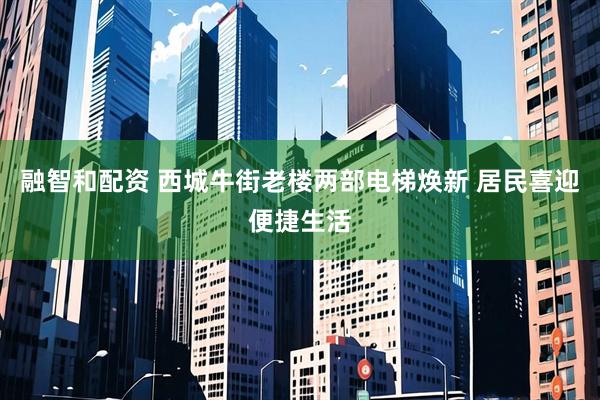 融智和配资 西城牛街老楼两部电梯焕新 居民喜迎便捷生活