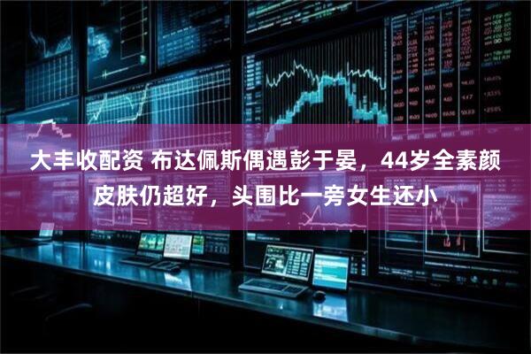 大丰收配资 布达佩斯偶遇彭于晏，44岁全素颜皮肤仍超好，头围比一旁女生还小