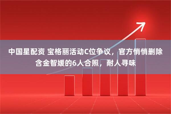 中国星配资 宝格丽活动C位争议，官方悄悄删除含金智媛的6人合照，耐人寻味